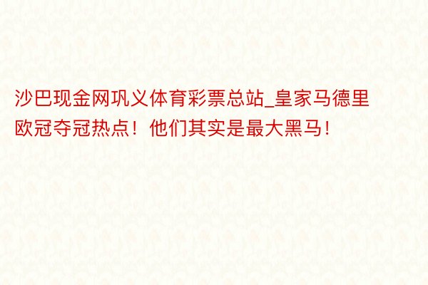 沙巴现金网巩义体育彩票总站_皇家马德里欧冠夺冠热点！他们其实是最大黑马！