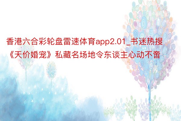 香港六合彩轮盘雷速体育app2.01_书迷热搜《天价婚宠》私藏名场地令东谈主心动不啻