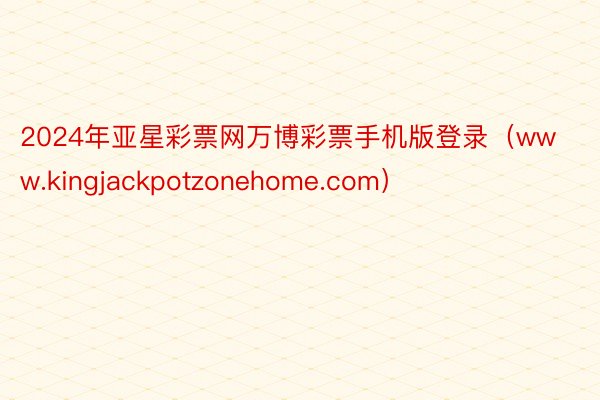 2024年亚星彩票网万博彩票手机版登录（www.kingjackpotzonehome.com）