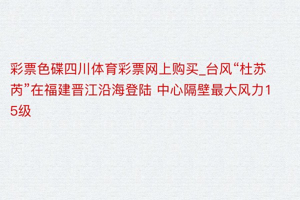 彩票色碟四川体育彩票网上购买_台风“杜苏芮”在福建晋江沿海登陆 中心隔壁最大风力15级