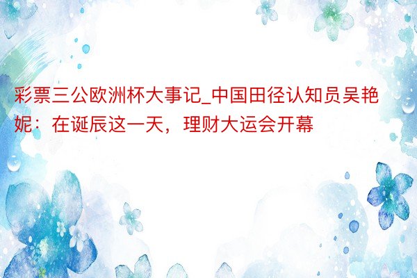 彩票三公欧洲杯大事记_中国田径认知员吴艳妮：在诞辰这一天，理财大运会开幕