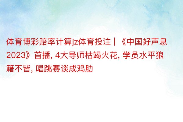 体育博彩赔率计算jz体育投注 | 《中国好声息2023》首播， 4大导师枯竭火花， 学员水平狼籍不皆， 唱跳赛谈成鸡肋