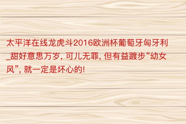 太平洋在线龙虎斗2016欧洲杯葡萄牙匈牙利_甜好意思万岁， 可儿无罪， 但有益踱步“幼女风”， 就一定是坏心的!