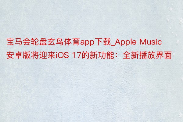 宝马会轮盘玄鸟体育app下载_Apple Music安卓版将迎来iOS 17的新功能：全新播放界面