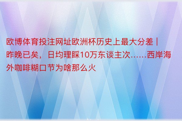 欧博体育投注网址欧洲杯历史上最大分差 | 昨晚已矣，日均理睬10万东谈主次……西岸海外咖啡糊口节为啥那么火