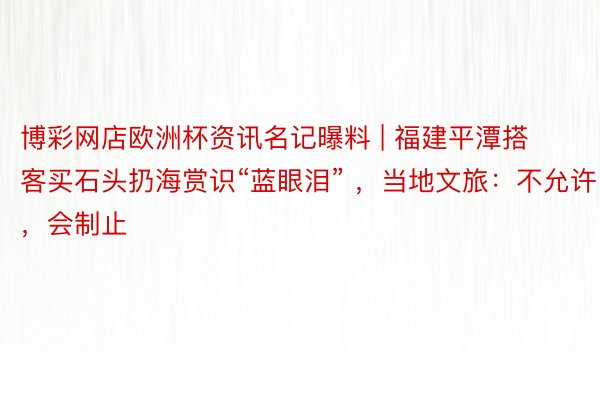 博彩网店欧洲杯资讯名记曝料 | 福建平潭搭客买石头扔海赏识“蓝眼泪” ，当地文旅：不允许，会制止