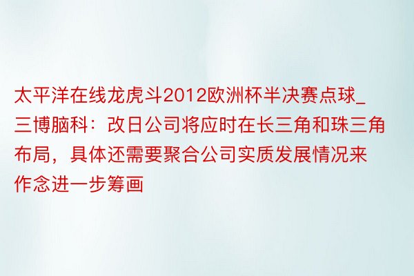 太平洋在线龙虎斗2012欧洲杯半决赛点球_三博脑科：改日公司将应时在长三角和珠三角布局，具体还需要聚合公司实质发展情况来作念进一步筹画