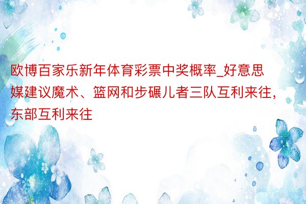 欧博百家乐新年体育彩票中奖概率_好意思媒建议魔术、篮网和步碾儿者三队互利来往，东部互利来往
