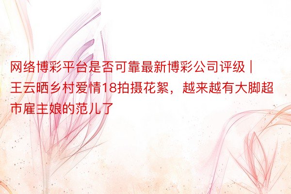 网络博彩平台是否可靠最新博彩公司评级 | 王云晒乡村爱情18拍摄花絮，越来越有大脚超市雇主娘的范儿了