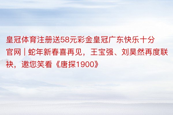 皇冠体育注册送58元彩金皇冠广东快乐十分官网 | 蛇年新春喜再见，王宝强、刘昊然再度联袂，邀您笑看《唐探1900》